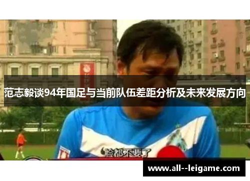 范志毅谈94年国足与当前队伍差距分析及未来发展方向