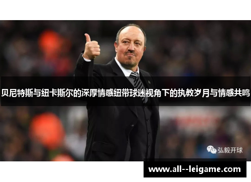 贝尼特斯与纽卡斯尔的深厚情感纽带球迷视角下的执教岁月与情感共鸣 贝尼特斯与纽卡斯尔的深厚情感纽带球迷视角下的执教岁月与情感共鸣