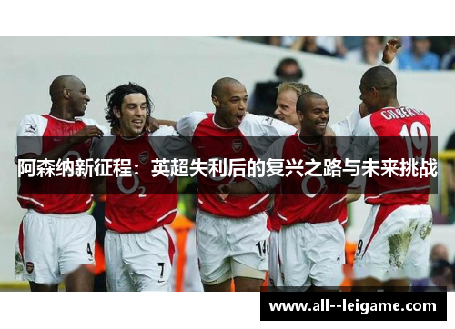 阿森纳新征程:英超失利后的复兴之路与未来挑战 阿森纳新征程:英超失利后的复兴之路与未来挑战