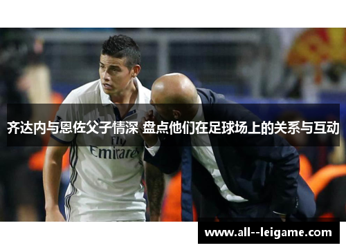 齐达内与恩佐父子情深 盘点他们在足球场上的关系与互动 齐达内与恩佐父子情深 盘点他们在足球场上的关系与互动