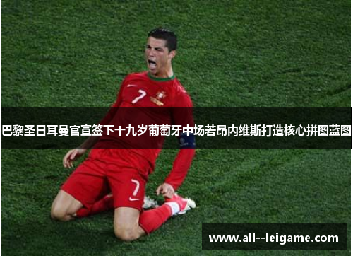 巴黎圣日耳曼官宣签下十九岁葡萄牙中场若昂内维斯打造核心拼图蓝图