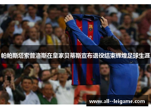 帕帕斯塔索普洛斯在皇家贝蒂斯宣布退役结束辉煌足球生涯 帕帕斯塔索普洛斯在皇家贝蒂斯宣布退役结束辉煌足球生涯