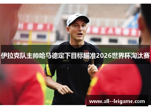 伊拉克队主帅哈马德定下目标瞄准2026世界杯淘汰赛 伊拉克队主帅哈马德定下目标瞄准2026世界杯淘汰赛