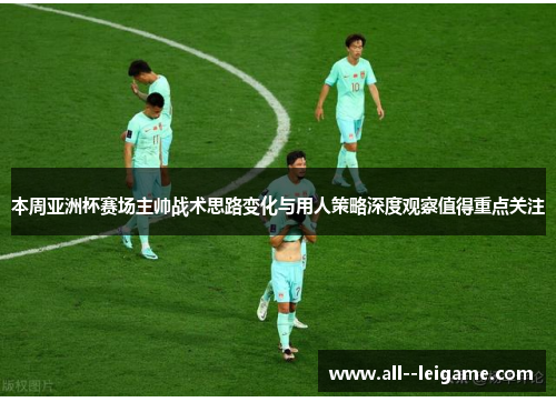 本周亚洲杯赛场主帅战术思路变化与用人策略深度观察值得重点关注