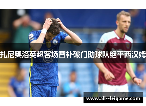 扎尼奥洛英超客场替补破门助球队绝平西汉姆 扎尼奥洛英超客场替补破门助球队绝平西汉姆